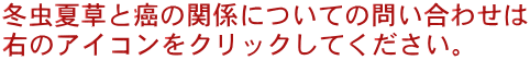 冬虫夏草と癌の関係についての問い合わせは 右のアイコンをクリックしてください。