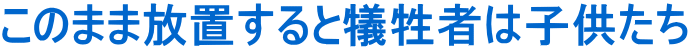 このまま放置すると犠牲者は子供たち