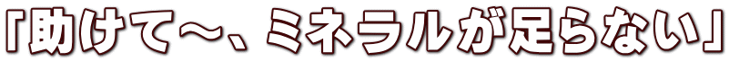 「助けて～、ミネラルが足らない」