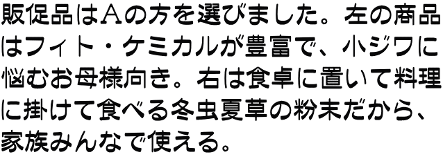 販促品はＡの方を選びました。左の商品 はフィト・ケミカルが豊富で、小ジワに 悩むお母様向き。右は食卓に置いて料理 に掛けて食べる冬虫夏草の粉末だから、 家族みんなで使える。