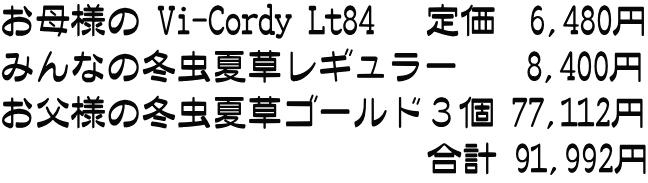 お母様の Vi-Cordy Lt84   定価  6,480円 みんなの冬虫夏草レギュラー    8,400円 お父様の冬虫夏草ゴールド３個 77,112円 　　　　　　　　　　　　合計 91,992円