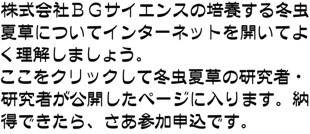 株式会社ＢＧサイエンスの培養する冬虫 夏草についてインターネットを開いてよ く理解しましょう。 ここをクリックして冬虫夏草の研究者・ 研究者が公開したページに入ります。納 得できたら、さあ参加申込です。