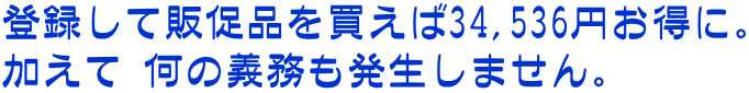 登録して販促品を買えば34,536円お得に。 加えて 何の義務も発生しません。